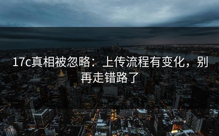 17c真相被忽略:上传流程有变化,别再走错路了 17c真相被忽略:上传流程有变化,别再走错路了