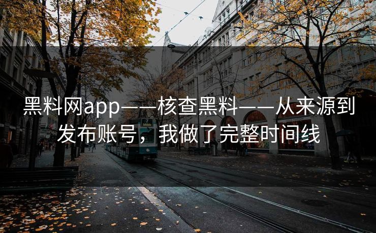 黑料网app——核查黑料——从来源到发布账号，我做了完整时间线