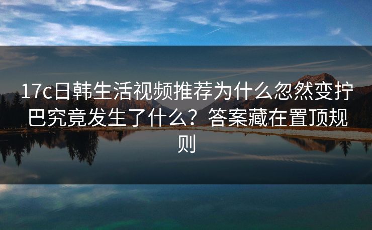 17c日韩生活视频推荐为什么忽然变拧巴究竟发生了什么？答案藏在置顶规则