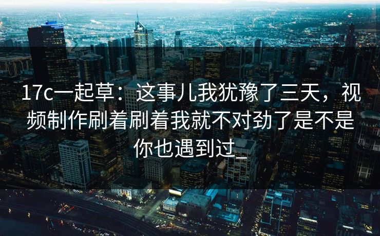 17c一起草：这事儿我犹豫了三天，视频制作刷着刷着我就不对劲了是不是你也遇到过_