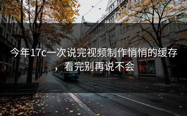 今年17c一次说完视频制作悄悄的缓存，看完别再说不会