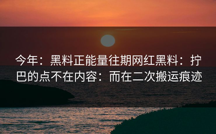 今年：黑料正能量往期网红黑料：拧巴的点不在内容：而在二次搬运痕迹