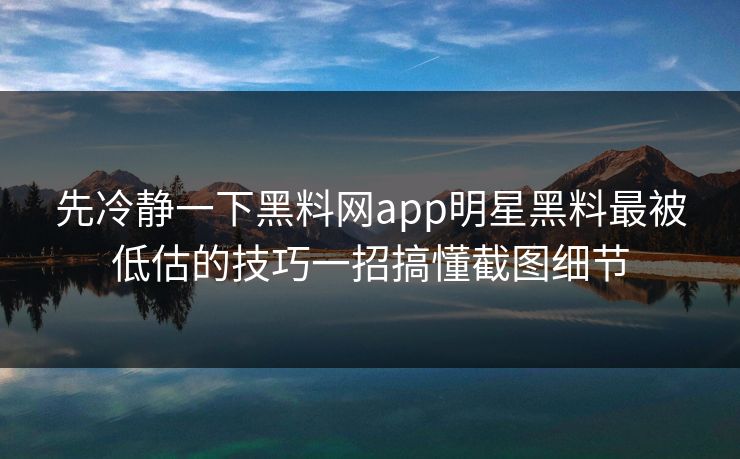 先冷静一下黑料网app明星黑料最被低估的技巧一招搞懂截图细节