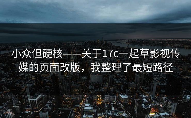 小众但硬核——关于17c一起草影视传媒的页面改版，我整理了最短路径