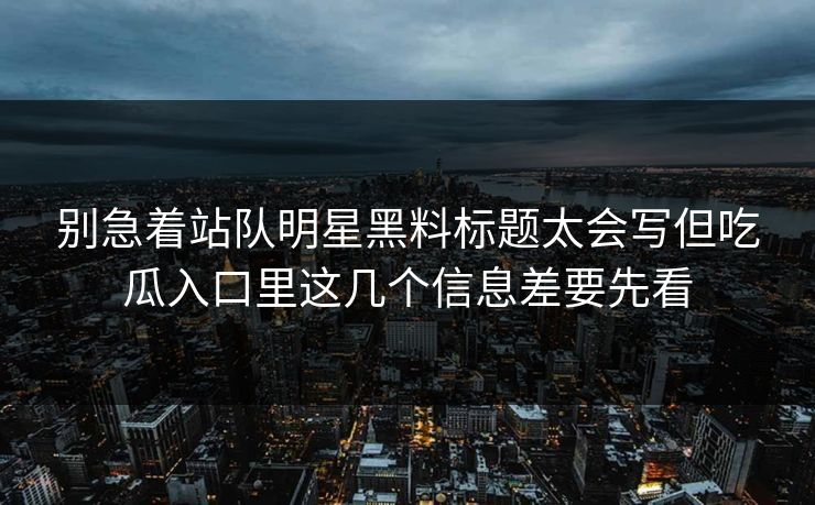 别急着站队明星黑料标题太会写但吃瓜入口里这几个信息差要先看