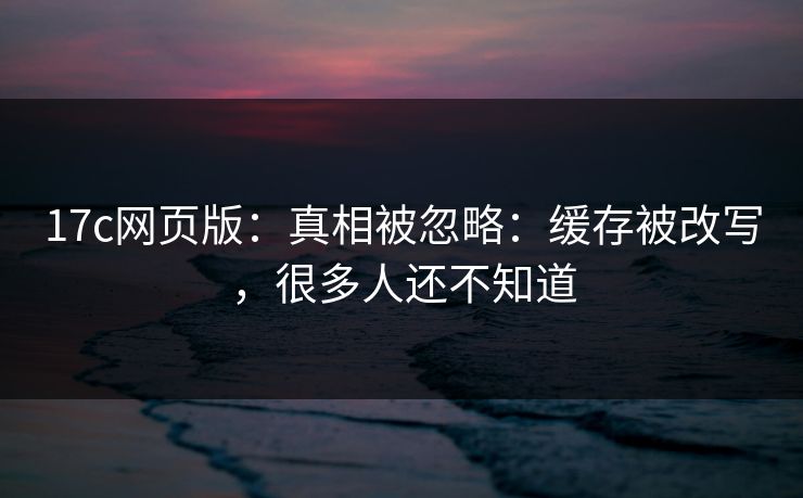 17c网页版：真相被忽略：缓存被改写，很多人还不知道