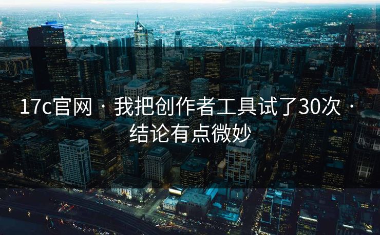 17c官网 · 我把创作者工具试了30次 · 结论有点微妙