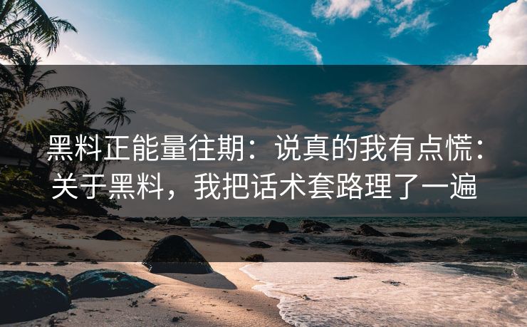 黑料正能量往期：说真的我有点慌：关于黑料，我把话术套路理了一遍