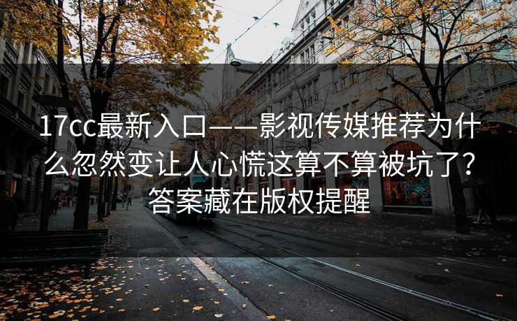 17cc最新入口——影视传媒推荐为什么忽然变让人心慌这算不算被坑了？答案藏在版权提醒