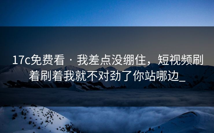17c免费看 · 我差点没绷住,短视频刷着刷着我就不对劲了你站哪边_ 17c免费看 · 我差点没绷住,短视频刷着刷着我就不对劲了你站哪边_