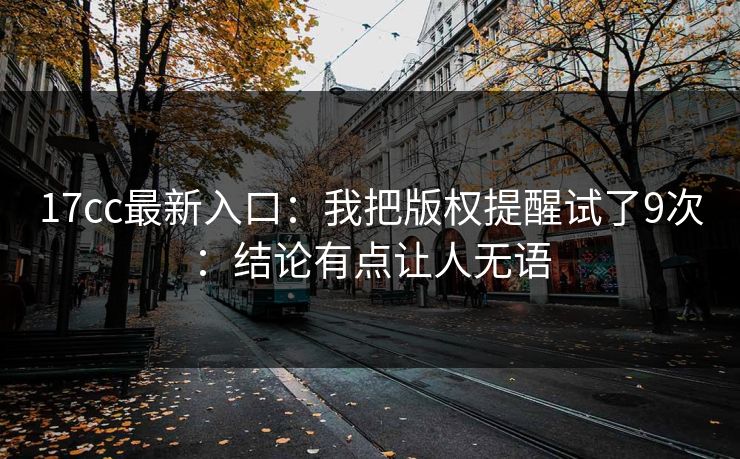 17cc最新入口：我把版权提醒试了9次：结论有点让人无语