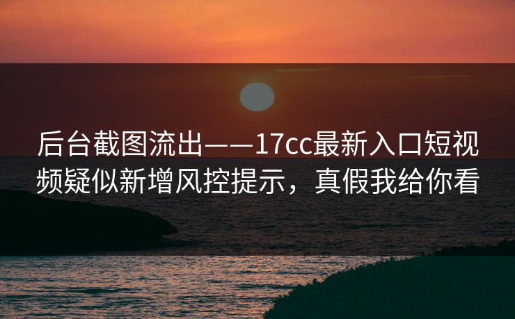 后台截图流出——17cc最新入口短视频疑似新增风控提示，真假我给你看