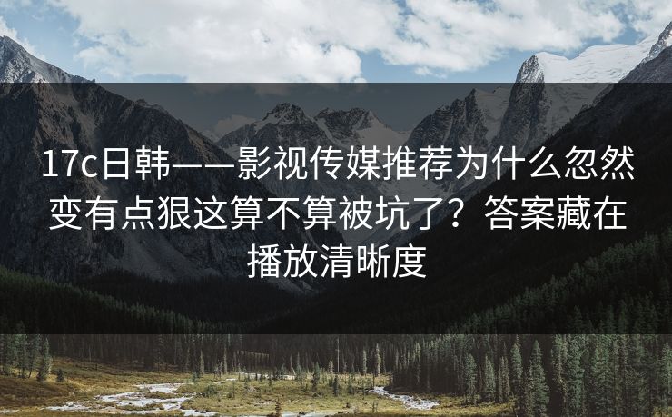 17c日韩——影视传媒推荐为什么忽然变有点狠这算不算被坑了？答案藏在播放清晰度