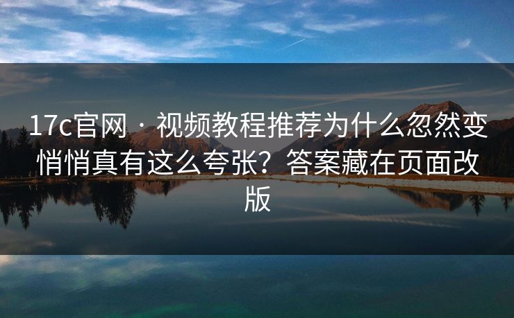 17c官网 · 视频教程推荐为什么忽然变悄悄真有这么夸张？答案藏在页面改版