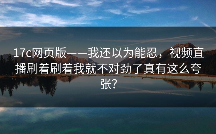 17c网页版——我还以为能忍，视频直播刷着刷着我就不对劲了真有这么夸张？