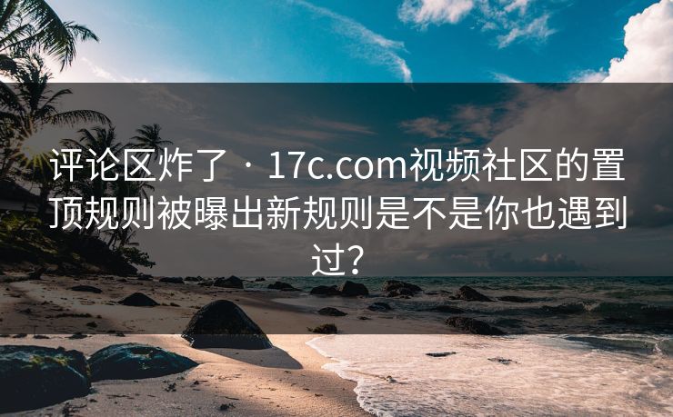 评论区炸了 · 17c.com视频社区的置顶规则被曝出新规则是不是你也遇到过？