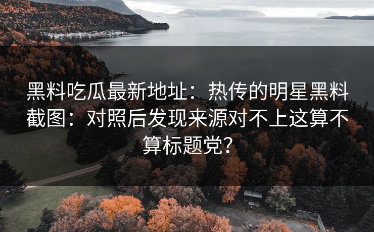 黑料吃瓜最新地址：热传的明星黑料截图：对照后发现来源对不上这算不算标题党？