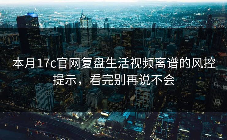 本月17c官网复盘生活视频离谱的风控提示，看完别再说不会