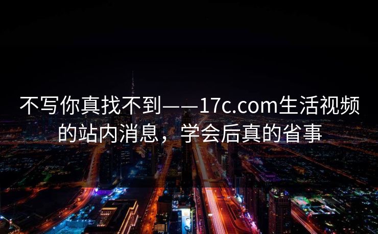 不写你真找不到——17c.com生活视频的站内消息，学会后真的省事